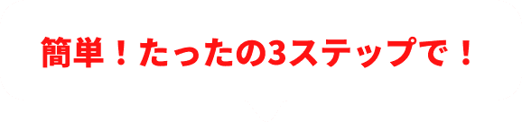 簡単！簡単！たったの3ステップで！